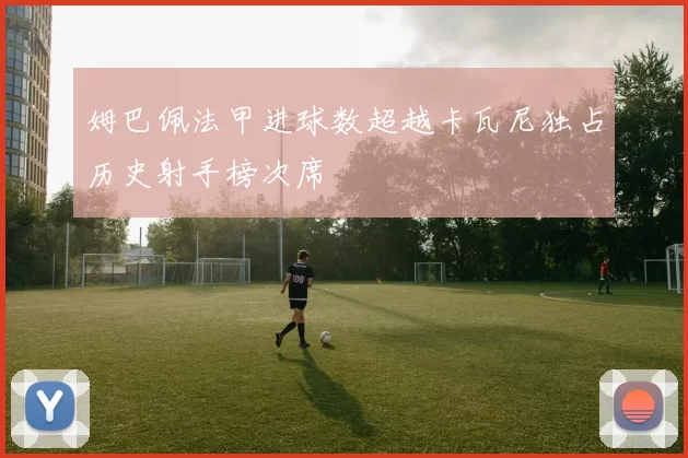 姆巴佩法甲进球数超越卡瓦尼独占历史射手榜次席