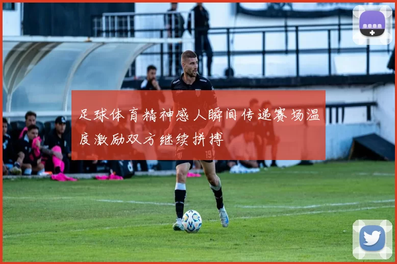 足球体育精神感人瞬间传递赛场温度激励双方继续拼搏