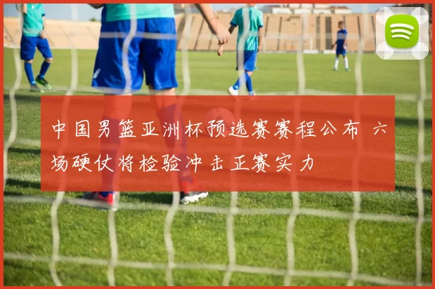 中国男篮亚洲杯预选赛赛程公布 六场硬仗将检验冲击正赛实力