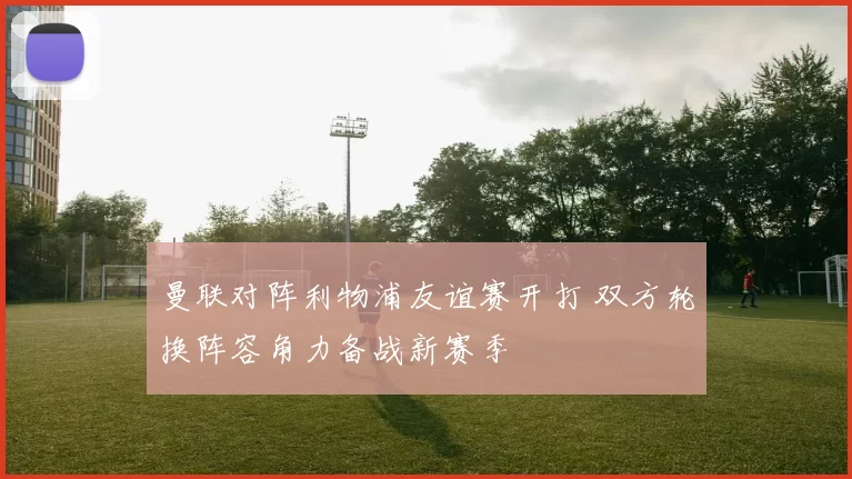 曼联对阵利物浦友谊赛开打 双方轮换阵容角力备战新赛季