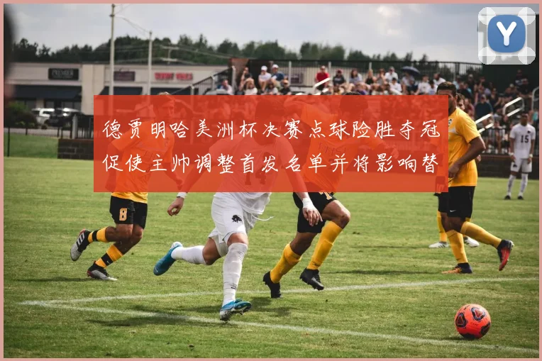德贾明哈美洲杯决赛点球险胜夺冠促使主帅调整首发名单并将影响替补轮换