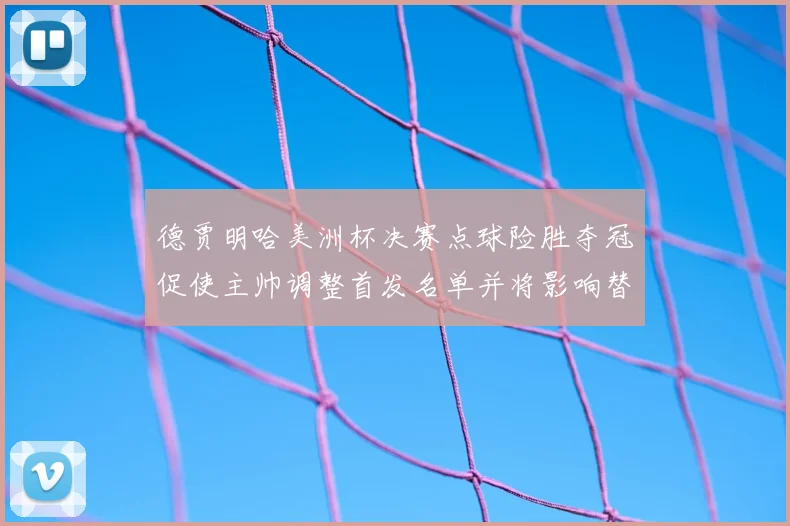 德贾明哈美洲杯决赛点球险胜夺冠促使主帅调整首发名单并将影响替补轮换