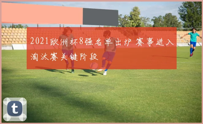 2021欧洲杯8强名单出炉 赛事进入淘汰赛关键阶段